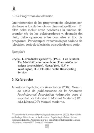 5.12.2 Programas de televisión
Las referencias de los programas de televisión son
similares a las de las cintas cinematográficas. En
ellas debe incluir entre paréntesis la función del
creador y/o de los colaboradores y, después del
título, debe aparecer entre corchetes el tipo de
programa. Por ejemplo: transmisión por cadena de
televisión, serie de televisión, episodio de una serie.
Ejemplo :
Crystal, L. (Productor ejecutivo). (1993, 11 de octubre).
The MacNeil/Lehrer news hour [Transmisión por
cadena de televisión]. Nueva York, N.Y. y
Washington, D.C. EE.UU.: Public Broadcasting
Service.
6. Referencias
American Psychological Association. (2002) Manual
de estilo de publicaciones de la American
Psychological Association (adaptado para el
español por Editorial El Manual Moderno) (2a.
ed.). México D.F: Manual Moderno.
12
Tomado de: American Psychological Association. (2002) Manual de
estilo de publicaciones de la American Psychological Association
(Segunda Edición. Adaptado para el español por Editorial El Manual
Moderno). México D.F: Manual Moderno.
12
28
 