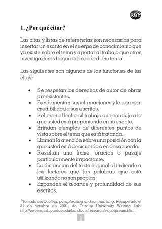 Tomado de:Quoting, paraphrasing and summarizing. Recuperado el
31 de octubre de 2001, de Purdue University Writing Lab:
http://owl.english.purdue.edu/handouts/research/r-quotprsum.htlm
1. ¿Por qué citar?
Las citas y listas de referencias son necesarias para
insertar un escrito en el cuerpo de conocimiento que
ya existe sobre el tema y aportar al trabajo que otros
investigadores hagan acerca de dicho tema.
Las siguientes son algunas de las funciones de las
citas :
· Se respetan los derechos de autor de obras
preexistentes.
· Fundamentan sus afirmaciones y le agregan
credibilidad a sus escritos.
· Refieren al lector al trabajo que condujo a lo
que usted está proponiendo en su escrito.
· Brindan ejemplos de diferentes puntos de
vista sobre el tema que está tratando.
· Llaman la atención sobre una posición con la
que usted está de acuerdo o en desacuerdo.
· Resaltan una frase, oración o pasaje
particularmente impactante.
· Lo distancian del texto original al indicarle a
los lectores que las palabras que está
utilizando no son propias.
· Expanden el alcance y profundidad de sus
escritos.
1
1
1
 