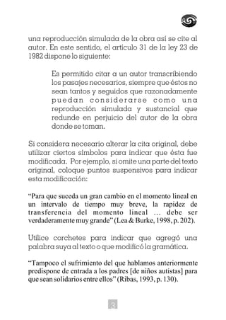 una reproducción simulada de la obra así se cite al
autor. En este sentido, el artículo 31 de la ley 23 de
1982 dispone lo siguiente:
Es permitido citar a un autor transcribiendo
los pasajes necesarios, siempre que éstos no
sean tantos y seguidos que razonadamente
p u e d a n c o n s i d e r a r s e c o m o u n a
reproducción simulada y sustancial que
redunde en perjuicio del autor de la obra
donde se toman.
Si considera necesario alterar la cita original, debe
utilizar ciertos símbolos para indicar que ésta fue
modificada. Por ejemplo, si omite una parte del texto
original, coloque puntos suspensivos para indicar
esta modificación:
“Para que suceda un gran cambio en el momento lineal en
un intervalo de tiempo muy breve, la rapidez de
transferencia del momento lineal … debe ser
verdaderamente muy grande” (Lea & Burke, 1998, p. 202).
Utilice corchetes para indicar que agregó una
palabra suya al texto o que modificó la gramática.
“Tampoco el sufrimiento del que hablamos anteriormente
predispone de entrada a los padres [de niños autistas] para
que sean solidarios entre ellos” (Ribas, 1993, p. 130).
3
 
