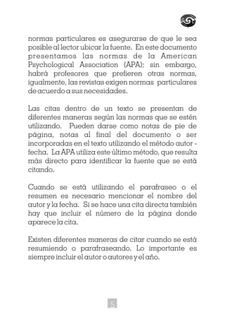 normas particulares es asegurarse de que le sea
posible al lector ubicar la fuente. En este documento
presentamos las normas de la American
Psychological Association (APA); sin embargo,
habrá profesores que prefieren otras normas,
igualmente, las revistas exigen normas particulares
de acuerdo a sus necesidades.
Las citas dentro de un texto se presentan de
diferentes maneras según las normas que se estén
utilizando. Pueden darse como notas de pie de
página, notas al final del documento o ser
incorporadas en el texto utilizando el método autor -
fecha. La APA utiliza este último método, que resulta
más directo para identificar la fuente que se está
citando.
Cuando se está utilizando el parafraseo o el
resumen es necesario mencionar el nombre del
autor y la fecha. Si se hace una cita directa también
hay que incluir el número de la página donde
aparece la cita.
Existen diferentes maneras de citar cuando se está
resumiendo o parafraseando. Lo importante es
siempre incluir el autor o autores y el año.
5
 