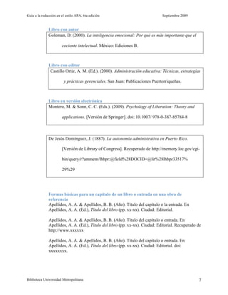 Guía a la redacción en el estilo APA, 6ta edición Septiembre 2009
Biblioteca Universidad Metropolitana 7
Libro con autor
Goleman, D. (2000). La inteligencia emocional: Por qué es más importante que el
cociente intelectual. México: Ediciones B.
Libro con editor
Castillo Ortiz, A. M. (Ed.). (2000). Administración educativa: Técnicas, estrategias
y prácticas gerenciales. San Juan: Publicaciones Puertorriqueñas.
Libro en versión electrónica
Montero, M. & Sonn, C. C. (Eds.). (2009). Psychology of Liberation: Theory and
applications. [Versión de Springer]. doi: 10.1007/ 978-0-387-85784-8
De Jesús Domínguez, J. (1887). La autonomía administrativa en Puerto Rico.
[Versión de Library of Congress]. Recuperado de http://memory.loc.gov/cgi-
bin/query/r?ammem/lhbpr:@field%28DOCID+@lit%28lhbpr33517%
29%29
Formas básicas para un capítulo de un libro o entrada en una obra de
referencia
Apellidos, A. A. & Apellidos, B. B. (Año). Título del capítulo o la entrada. En
Apellidos, A. A. (Ed.), Título del libro (pp. xx-xx). Ciudad: Editorial.
Apellidos, A. A. & Apellidos, B. B. (Año). Título del capítulo o entrada. En
Apellidos, A. A. (Ed.), Título del libro (pp. xx-xx). Ciudad: Editorial. Recuperado de
http://www.xxxxxx
Apellidos, A. A. & Apellidos, B. B. (Año). Título del capítulo o entrada. En
Apellidos, A. A. (Ed.), Título del libro (pp. xx-xx). Ciudad: Editorial. doi:
xxxxxxxx.
 