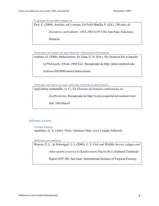 Guía a la redacción en el estilo APA, 6ta edición Septiembre 2009
Biblioteca Universidad Metropolitana 8
Capítulo de un libro impreso
Picó, F. (2004). Arecibo, sol y sereno. En Feliú Matilla, F. (Ed.), 200 años de
literatura y periodismo: 1803-2003 (129-134). San Juan: Ediciones
Huracán.
Entrada con autor en una obra de referencia electrónica
Graham, G. (2008). Behaviorism. En Zalta, E. N. (Ed.), The Stanford Encyclopedia
of Philosophy (Otoño 2008 Ed.). Recuperado de http://plato.stanford.edu/
archives/fall2008/entries/behaviorism
Entrada sin autor en una obra de referencia electrónica
Agricultura sustentable. (s. f.). En Glosario de términos ambientales de
EcoPortal.net. Recuperado de http://www.ecoportal.net/content/view/
full/ 169/offset/0
Informe técnico
Forma básica
Apellidos, A. A. (Año). Título. (Informe Núm. xxx). Ciudad: Editorial.
Informe con autores
Weaver, P. L., & Schwagerl, J. J. (2009). U. S. Fish and Wildlife Service refuges and
other nearby reserves in Southwestern Puerto Rico. (General Technical
Report IITF-40). San Juan: International Institute of Tropical Forestry.
 