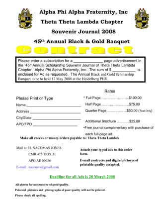 Contract Alpha Phi Alpha Fraternity, Inc Theta Theta Lambda Chapter  Souvenir Journal 2008 45 th  Annual Black & Gold Banquet  Please enter a subscription for a ______________ page advertisement in the  45 th  Annual Scholarship Souvenir Journal of Theta Theta Lambda Chapter,  Alpha Phi Alpha Fraternity, Inc.  The sum of $ ___________  is enclosed for Ad as requested.  The Annual  Black and Gold Scholarship Banquet to be to held 17 May 2008 at the Heidelberg PHV. Please Print or Type Name ____________________________ Address __________________________ City/State _________________________ APO/FPO _______________________ ,[object Object],[object Object],[object Object],[object Object],[object Object],[object Object],[object Object],Make all checks or money orders payable to: Theta Theta Lambda  Attach your typed ads to this order form. E-mail contracts and digital pictures of printable quality accepted. Mail to: H. NACOMAS JONES CMR 475  BOX 31 APO AE 09036 E-mail:  [email_address] Deadline for all Ads is 28 March 2008 All photos for ads must be of good quality. Polaroid  pictures and  photographs of poor quality will not be printed. Please check all spelling. 
