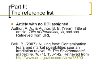 Part II: The reference list Article with no DOI assigned Author, A. A., & Author, B. B. (Year). Title of article.  Title of Periodical, xx,  xxx-xxx. Retrieved from URL Belli, B. (2007). Nuking food: Contamination fears and market possibilities spur an irradiation revival.  E: The Environmental Magazine, 18  (4), 136-142. Retrieved from  http://www.emagazine.com/view/?3790   