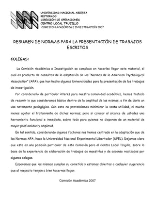 UNIVERSIDAD NACIONAL ABIERTA
                     RECTORADO
                     DIRECCIÓN DE OPERACIONES
                     CENTRO LOCAL TRUJILLO
                     COMISION ACADÉMICA E INVESTIGACIÓN 2007




 RESUMEN DE NORMAS PARA LA PRESENTACIÓN DE TRABAJOS
                     ESCRITOS

COLEGAS:

    La Comisión Académica e Investigación se complace en hacerles llegar este material, el

cual es producto de consultas de la adaptación de las “Normas de la American Psychological

Association” (APA), que han hecho algunas Universidades para la presentación de los trabajos

de investigación.

   Por considerarlo de particular interés para nuestra comunidad académica, hemos tratado

de resumir lo que consideramos básico dentro de la amplitud de las mismas, a fin de darle un

uso netamente pedagógico. Con esto no pretendemos minimizar la vasta utilidad, ni mucho

menos agotar el tratamiento de dichas normas; pero si colocar al alcance de ustedes una

herramienta funcional e inmediata, sobre todo para quienes no disponen de un material de

mayor profundidad y amplitud.

   En tal sentido, considerando algunos factores nos hemos centrado en la adaptación que de

las Normas APA, hace la Universidad Nacional Experimental Libertador (UPEL). Dejamos claro

que esta es una posición particular de esta Comisión para el Centro Local Trujillo, sobre la

base de la experiencia de elaboración de trabajos de maestrías y de ascenso realizados por

algunos colegas.

   Esperamos que las mismas cumplan su cometido y estamos abiertos a cualquier sugerencia

que al respecto tengan a bien hacernos llegar.


                                  Comisión Académica 2007
 