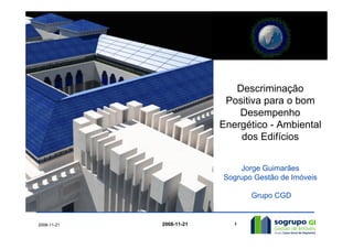 Descriminação
                           Positiva para o bom
                              Desempenho
                          Energético - Ambiental
                              dos Edifícios


                              Jorge Guimarães
                          Sogrupo Gestão de Imóveis

                                 Grupo CGD


2008-11-21   2008-11-21      1
 