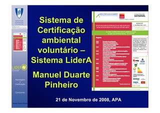 Sistema de
                          Certificação
                            ambiental
                           voluntário –
                         Sistema LiderA

   Abordagem
                         Manuel Duarte
                           Pinheiro
         e
   Certificação



   Concluindo



                              21 de Novembro de 2008, APA
Manuel Duarte Pinheiro
 