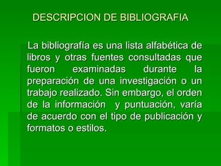 DESCRIPCION DE BIBLIOGRAFIA La bibliografía es una lista alfabética de libros y otras fuentes consultadas que fueron examinadas durante la preparación de una investigación o un trabajo realizado. Sin embargo, el orden de la información  y puntuación, varía de acuerdo con el tipo de publicación y formatos o estilos.  