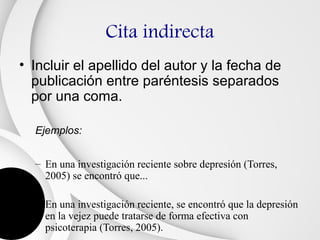 Cita indirecta
• Incluir el apellido del autor y la fecha de
  publicación entre paréntesis separados
  por una coma.

  Ejemplos:


  – En una investigación reciente sobre depresión (Torres,
    2005) se encontró que...

  – En una investigación reciente, se encontró que la depresión
    en la vejez puede tratarse de forma efectiva con
    psicoterapia (Torres, 2005).
 