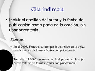 Cita indirecta
• Incluir el apellido del autor y la fecha de
  publicación como parte de la oración, sin
  usar paréntesis.

  Ejemplos:

  – En el 2005, Torres encontró que la depresión en la vejez
    puede tratarse de forma efectiva con psicoterapia.

  – Torres, en el 2005, encontró que la depresión en la vejez
    puede tratarse de forma efectiva con psicoterapia.
 