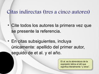 Citas indirectas (tres a cinco autores)

• Cite todos los autores la primera vez que
  se presente la referencia.

• En citas subsiguientes, incluya
  únicamente: apellido del primer autor,
  seguido de et al. y el año.
                           Et al. es la abreviatura de la
                           expresión latina et álii que
                           significa literalmente “y otros”.
 