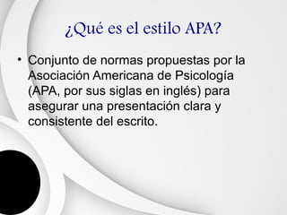 ¿Qué es el estilo APA?
• Conjunto de normas propuestas por la
  Asociación Americana de Psicología
  (APA, por sus siglas en inglés) para
  asegurar una presentación clara y
  consistente del escrito.
 