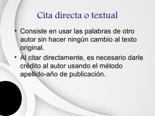 Cita directa o textual
• Consiste en usar las palabras de otro
  autor sin hacer ningún cambio al texto
  original.
• Al citar directamente, es necesario darle
  crédito al autor usando el método
  apellido-año de publicación.
 