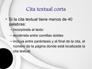 Cita textual corta
• Si la cita textual tiene menos de 40
  palabras:
  – incorpórela al texto
  – enciérrela entre comillas dobles
  – incluya entre paréntesis y al final de la cita, el
    número de la página donde está localizada la
    cita textual.
 