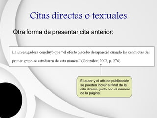 Citas directas o textuales
Otra forma de presentar cita anterior:




                         El autor y el año de publicación
                         se pueden incluir al final de la
                         cita directa, junto con el número
                         de la página.
 