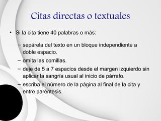 Citas directas o textuales
• Si la cita tiene 40 palabras o más:

   – sepárela del texto en un bloque independiente a
     doble espacio.
   – omita las comillas.
   – deje de 5 a 7 espacios desde el margen izquierdo sin
     aplicar la sangría usual al inicio de párrafo.
   – escriba el número de la página al final de la cita y
     entre paréntesis.
 