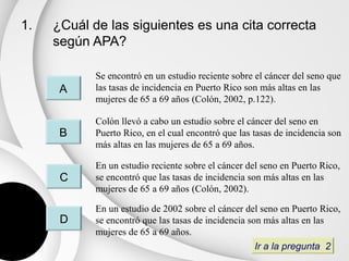 1.   ¿Cuál de las siguientes es una cita correcta
     según APA?

            Se encontró en un estudio reciente sobre el cáncer del seno que
      A     las tasas de incidencia en Puerto Rico son más altas en las
            mujeres de 65 a 69 años (Colón, 2002, p.122).

            Colón llevó a cabo un estudio sobre el cáncer del seno en
      B     Puerto Rico, en el cual encontró que las tasas de incidencia son
            más altas en las mujeres de 65 a 69 años.

            En un estudio reciente sobre el cáncer del seno en Puerto Rico,
      C     se encontró que las tasas de incidencia son más altas en las
            mujeres de 65 a 69 años (Colón, 2002).

            En un estudio de 2002 sobre el cáncer del seno en Puerto Rico,
      D     se encontró que las tasas de incidencia son más altas en las
            mujeres de 65 a 69 años.
                                                      Ir a la pregunta 2
 