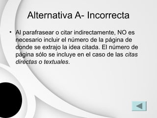 Alternativa A- Incorrecta
• Al parafrasear o citar indirectamente, NO es
  necesario incluir el número de la página de
  donde se extrajo la idea citada. El número de
  página sólo se incluye en el caso de las citas
  directas o textuales.
 