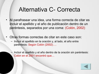 Alternativa C- Correcta
• Al parafrasear una idea, una forma correcta de citar es
  incluir el apellido y el año de publicación dentro de un
  paréntesis, separados por una coma: (Colón, 2002)

• Otras formas correctas de citar en este caso son:
   – Incluir el apellido en la oración y, al lado, el año entre
     paréntesis: Según Colón (2002)….

   – Incluir el apellido y el año dentro de la oración sin paréntesis:
     Colón en el 2001 encontró que…
 