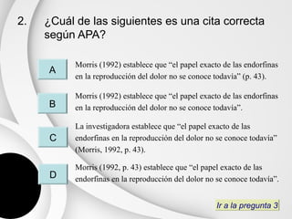 2.   ¿Cuál de las siguientes es una cita correcta
     según APA?

           Morris (1992) establece que “el papel exacto de las endorfinas
     A
           en la reproducción del dolor no se conoce todavía” (p. 43).

           Morris (1992) establece que “el papel exacto de las endorfinas
     B     en la reproducción del dolor no se conoce todavía”.

           La investigadora establece que “el papel exacto de las
      C    endorfinas en la reproducción del dolor no se conoce todavía”
           (Morris, 1992, p. 43).

           Morris (1992, p. 43) establece que “el papel exacto de las
      D    endorfinas en la reproducción del dolor no se conoce todavía”.


                                                      Ir a la pregunta 3
 