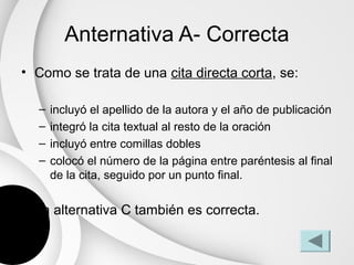 Anternativa A- Correcta
• Como se trata de una cita directa corta, se:

  –   incluyó el apellido de la autora y el año de publicación
  –   integró la cita textual al resto de la oración
  –   incluyó entre comillas dobles
  –   colocó el número de la página entre paréntesis al final
      de la cita, seguido por un punto final.

• La alternativa C también es correcta.
 
