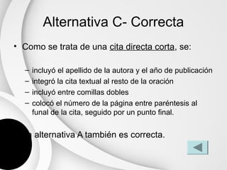 Alternativa C- Correcta
• Como se trata de una cita directa corta, se:

  –   incluyó el apellido de la autora y el año de publicación
  –   integró la cita textual al resto de la oración
  –   incluyó entre comillas dobles
  –   colocó el número de la página entre paréntesis al
      funal de la cita, seguido por un punto final.

• La alternativa A también es correcta.
 