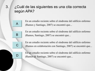 3.   ¿Cuál de las siguientes es una cita correcta
     según APA?

           En un estudio reciente sobre el síndrome del edificio enfermo
     A     (Ramos y Santiago, 2007) se encontró que...

           En un estudio reciente sobre el síndrome del edificio enfermo
     B     (Ramos, Santiago, 2007) se encontró que...

           En un estudio reciente sobre el síndrome del edificio enfermo
      C    (Ramos en colaboración con Santiago, 2007) se encontró que...

           En un estudio reciente sobre el síndrome del edificio enfermo
      D    (Ramos & Santiago, 2007) se encontró que...
 