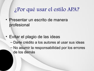 ¿Por qué usar el estilo APA?
• Presentar un escrito de manera
  profesional

• Evitar el plagio de las ideas
  – Darle crédito a los autores al usar sus ideas
  – No asumir la responsabilidad por los errores
    de los demás
 