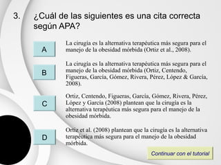 3.   ¿Cuál de las siguientes es una cita correcta
     según APA?
             La cirugía es la alternativa terapéutica más segura para el
       A     manejo de la obesidad mórbida (Ortiz et al., 2008).

             La cirugía es la alternativa terapéutica más segura para el
       B     manejo de la obesidad mórbida (Ortiz, Centendo,
             Figueras, García, Gómez, Rivera, Pérez, López & García,
             2008).

             Ortiz, Centendo, Figueras, García, Gómez, Rivera, Pérez,
       C     López y García (2008) plantean que la cirugía es la
             alternativa terapéutica más segura para el manejo de la
             obesidad mórbida.

             Ortiz et al. (2008) plantean que la cirugía es la alternativa
       D     terapéutica más segura para el manejo de la obesidad
             mórbida.
                                                 Continuar con el tutorial
 