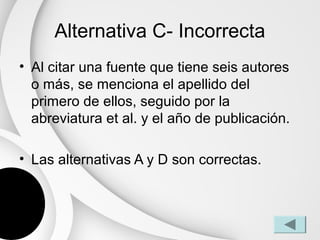 Alternativa C- Incorrecta
• Al citar una fuente que tiene seis autores
  o más, se menciona el apellido del
  primero de ellos, seguido por la
  abreviatura et al. y el año de publicación.

• Las alternativas A y D son correctas.
 