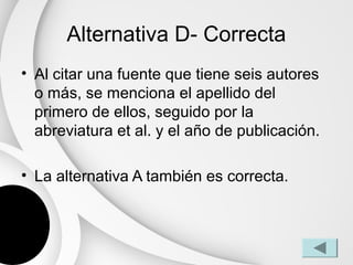 Alternativa D- Correcta
• Al citar una fuente que tiene seis autores
  o más, se menciona el apellido del
  primero de ellos, seguido por la
  abreviatura et al. y el año de publicación.

• La alternativa A también es correcta.
 