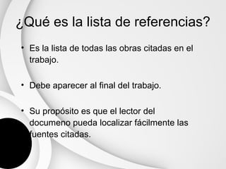 ¿Qué es la lista de referencias?
• Es la lista de todas las obras citadas en el
  trabajo.

• Debe aparecer al final del trabajo.

• Su propósito es que el lector del
  documeno pueda localizar fácilmente las
  fuentes citadas.
 