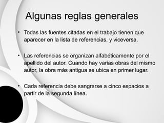 Algunas reglas generales
• Todas las fuentes citadas en el trabajo tienen que
  aparecer en la lista de referencias, y viceversa.

• Las referencias se organizan alfabéticamente por el
  apellido del autor. Cuando hay varias obras del mismo
  autor, la obra más antigua se ubica en primer lugar.

• Cada referencia debe sangrarse a cinco espacios a
  partir de la segunda línea.
 
