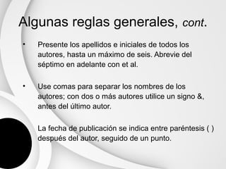 Algunas reglas generales, cont.
•   Presente los apellidos e iniciales de todos los
    autores, hasta un máximo de seis. Abrevie del
    séptimo en adelante con et al.

•   Use comas para separar los nombres de los
    autores; con dos o más autores utilice un signo &,
    antes del último autor.

•   La fecha de publicación se indica entre paréntesis ( )
    después del autor, seguido de un punto.
 