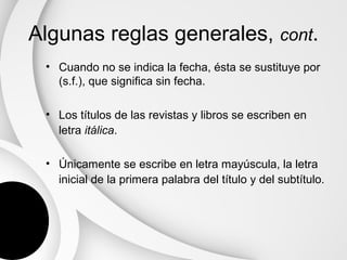 Algunas reglas generales, cont.
 • Cuando no se indica la fecha, ésta se sustituye por
   (s.f.), que significa sin fecha.

 • Los títulos de las revistas y libros se escriben en
   letra itálica.

 • Únicamente se escribe en letra mayúscula, la letra
   inicial de la primera palabra del título y del subtítulo.
 