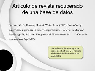 Artículo de revista recuperado
        de una base de datos

Borman, W. C., Hanson, M. A. & White, L. A. (1993). Role of early
supervisory experience in supervisor performance. Journal of Applied
Psychology,78, 443-449. Recuperado el 23 de octubre de         2000, de la
base de datos PsycINFO.


                                      Se incluye la fecha en que se
                                      recuperó el artículo y el nombre
                                      de la base de datos donde se
                                      encuentra.
 