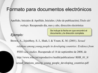 Formato para documentos electrónicos

 Apellido, Iniciales & Apellido, Iniciales. (Año de publicación).Título del
          trabajo. Recuperado día, mes y año, dirección electrónica
                                     Se incluye la fecha en que encontró el
                                     documento y la dirección completa.
 Ejemplo:
 Brown, A., Jejeebhoy, S. J., Shah, I. & Yount, K. M. (2001). Sexual

      relations among young people in developing countries: Evidence from

      WHO case studies. Recuperado el 14 de septiembre de 2008, de

      http://www.who.int/reproductive health/publications/ RHR_01_8/

      sexual_relations_among_young_people_developing_countries.pdf
 