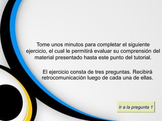 Tome unos minutos para completar el siguiente
ejercicio, el cual le permitirá evaluar su comprensión del
    material presentado hasta este punto del tutorial.

       El ejercicio consta de tres preguntas. Recibirá
      retrocomunicación luego de cada una de ellas.




                                        Ir a la pregunta 1
 