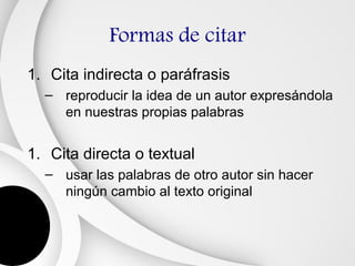 Formas de citar
1. Cita indirecta o paráfrasis
  – reproducir la idea de un autor expresándola
    en nuestras propias palabras


1. Cita directa o textual
  – usar las palabras de otro autor sin hacer
    ningún cambio al texto original
 