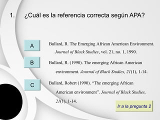 1.   ¿Cuál es la referencia correcta según APA?



             Bullard, R. The Emerging African American Environment.
       A
                Journal of Black Studies, vol. 21, no. 1, 1990.

       B     Bullard, R. (1990). The emerging African American

                environment. Journal of Black Studies, 21(1), 1-14.

             Bullard, Robert (1990). “The emerging African
       C
                American environment”. Journal of Black Studies,

                21(1), 1-14.
                                                   Ir a la pregunta 2
 