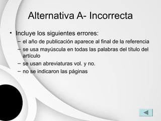 Alternativa A- Incorrecta
• Incluye los siguientes errores:
  – el año de publicación aparece al final de la referencia
  – se usa mayúscula en todas las palabras del título del
    artículo
  – se usan abreviaturas vol. y no.
  – no se indicaron las páginas
 