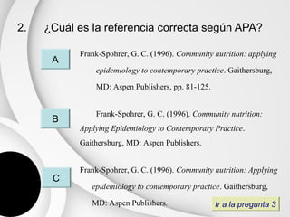 2.   ¿Cuál es la referencia correcta según APA?

           Frank-Spohrer, G. C. (1996). Community nutrition: applying
      A
               epidemiology to contemporary practice. Gaithersburg,

               MD: Aspen Publishers, pp. 81-125.


               Frank-Spohrer, G. C. (1996). Community nutrition:
      B
           Applying Epidemiology to Contemporary Practice.
           Gaithersburg, MD: Aspen Publishers.


           Frank-Spohrer, G. C. (1996). Community nutrition: Applying
      C
              epidemiology to contemporary practice. Gaithersburg,

              MD: Aspen Publishers.                Ir a la pregunta 3
 