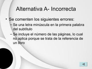 Alternativa A- Incorrecta
• Se comenten los siguientes errores:
  – Se una letra minúscula en la primera palabra
    del subtítulo
  – Se incluye el número de las páginas, lo cual
    no aplica porque se trata de la referencia de
    un libro
 