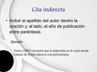 Cita indirecta
• Incluir el apellido del autor dentro la
  oración y, al lado, el año de publicación
  entre paréntesis.

  Ejemplo:

  – Torres (2005) encontró que la depresión en la vejez puede
    tratarse de forma efectiva con psicoterapia.
 