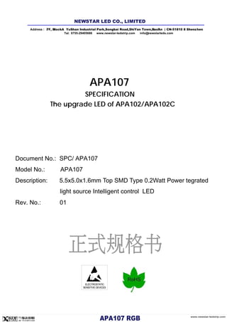 ELECTROSTATIC
SENSITIVE DEVICES
APA107
SPECIFICATION
The upgrade LED of APA102/APA102C
Document No.: SPC/ APA107
Model No.: APA107
Description: 5.5x5.0x1.6mm Top SMD Type 0.2Watt Power tegrated
light source Intelligent control LED
Rev. No.: 01
Address : 7/ F, Bl l ock A YuShan Industrial Park ,Songb ai Road,ShiYan Town,B ao'An | CN-5 1810 8 Shenz hen
Tel: 0755-29405686 www.newstar-ledstrip.com info@ newstarleds.com
NEW STAR LED CO., LIMITED
www.newstar-ledstrip.com
APA10 7 RGB
 