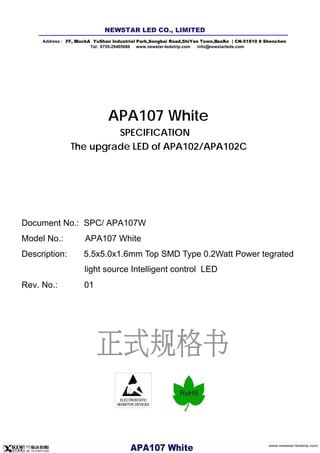 ELECTROSTATIC
SENSITIVE DEVICES
APA107 White
SPECIFICATION
The upgrade LED of APA102/APA102C
Document No.: SPC/ APA107W
Model No.: APA107 White
Description: 5.5x5.0x1.6mm Top SMD Type 0.2Watt Power tegrated
light source Intelligent control LED
Rev. No.: 01
Address : 7/ F, Bl l ock A YuShan Industrial Park ,Songb ai Road,ShiYan Town,B ao'An | CN-5 1810 8 Shenz hen
Tel: 0755-29405686 www.newstar-ledstrip.com info@ newstarleds.com
NEW STAR LED CO., LIMITED
www.newstar-ledstrip.com
APA10 7 W hite
 