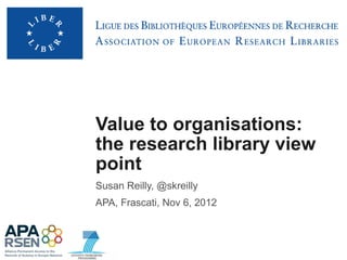 Value to organisations:
the research library view
point
Susan Reilly, @skreilly
APA, Frascati, Nov 6, 2012
 