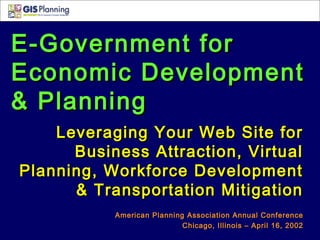 E-Government forE-Government for
Economic DevelopmentEconomic Development
& Planning& Planning
Leveraging Your Web Site forLeveraging Your Web Site for
Business Attraction, VirtualBusiness Attraction, Virtual
Planning, Workforce DevelopmentPlanning, Workforce Development
& Transportation Mitigation& Transportation Mitigation
American Planning Association Annual ConferenceAmerican Planning Association Annual Conference
Chicago, Illinois – April 16, 2002Chicago, Illinois – April 16, 2002
 