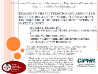 114th Annual Convention of the American Psychological Association
Aug 10-13 2006, New Orleans, LA
EXAMINING CHARACTERISTICS AND ASSOCIATED
DISTRESS RELATED TO INTERNET HARASSMENT:
FINDINGS FROM THE SECOND YOUTH INTERNET
SAFETY SURVEY
MICHELE L. YBARRA, PHD
CENTER FOR INNOVATIVE PUBLIC HEALTH RESEARCH
&
KIMBERLY J. MITCHELL, PHD
CRIMES AGAINST CHILDREN RESEARCH CENTER
UNIVERSITY OF NEW HAMPSHIRE
FUNDING PROVIDED BY THE NATIONAL CENTER FOR
MISSING & EXPLOITED CHILDREN AND THE
DEPARTMENT OF JUSTICE, OFFICE OF JUVENILE
JUSTICE AND DELINQUENCY PREVENTION.
* Thank you for your interest in this presentation.  Please
note that analyses included herein are preliminary.  More
recent, finalized analyses can be found in: Ybarra, M.,
Mitchell, K., Wolak, J., & Finkelhor, D. (2006). Examining
characteristics and associated distress related to Internet
harassment: Findings from the Second Youth Internet
Safety Survey. Pediatrics, 118(4), e1169-e1177, or by
contacting CiPHR for further information.

 