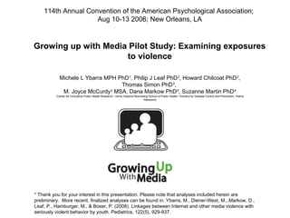 Growing up with Media Pilot Study: Examining exposures
to violence
Michele L Ybarra MPH PhD1
, Philip J Leaf PhD2
, Howard Chilcoat PhD2
,
Thomas Simon PhD3
,
M. Joyce McCurdy3
MSA, Dana Markow PhD4
, Suzanne Martin PhD4
1
Center for Innovative Public Health Research; 2
Johns Hopkins Bloomberg School of Public Health; 3
Centers for Disease Control and Prevention; 4
Harris
Interactive
* Thank you for your interest in this presentation. Please note that analyses included herein are
preliminary.  More recent, finalized analyses can be found in: Ybarra, M., Diener-West, M., Markow, D.,
Leaf, P., Hamburger, M., & Boxer, P. (2008). Linkages between Internet and other media violence with
seriously violent behavior by youth. Pediatrics, 122(5), 929-937.
114th Annual Convention of the American Psychological Association;
Aug 10-13 2006; New Orleans, LA
 